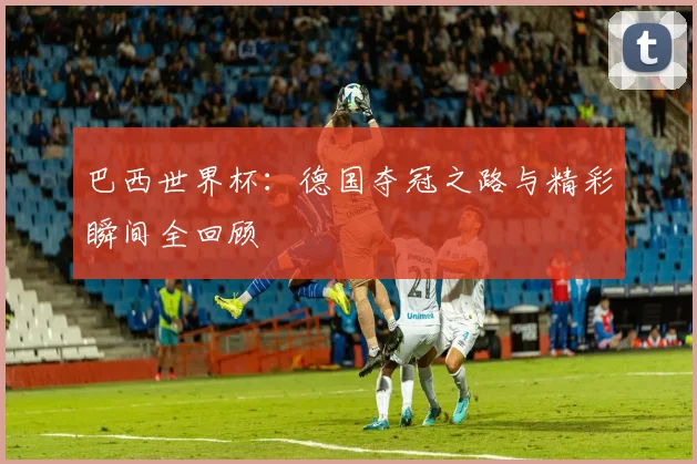 巴西世界杯：德国夺冠之路与精彩瞬间全回顾