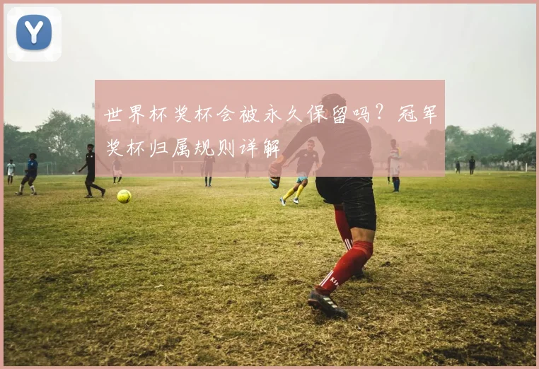 世界杯奖杯会被永久保留吗？冠军奖杯归属规则详解