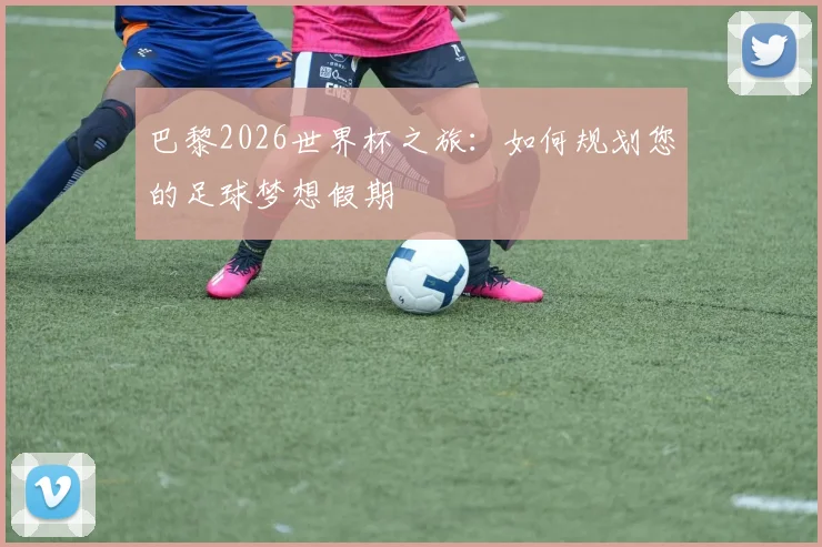 巴黎2026世界杯之旅：如何规划您的足球梦想假期
