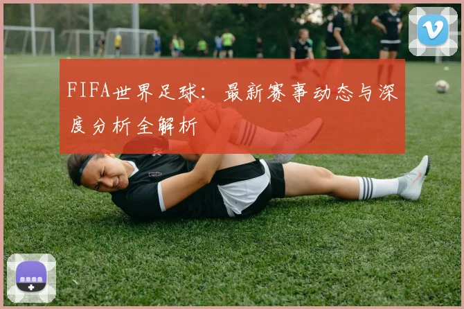 FIFA世界足球：最新赛事动态与深度分析全解析