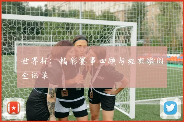 世界杯：精彩赛事回顾与经典瞬间全记录